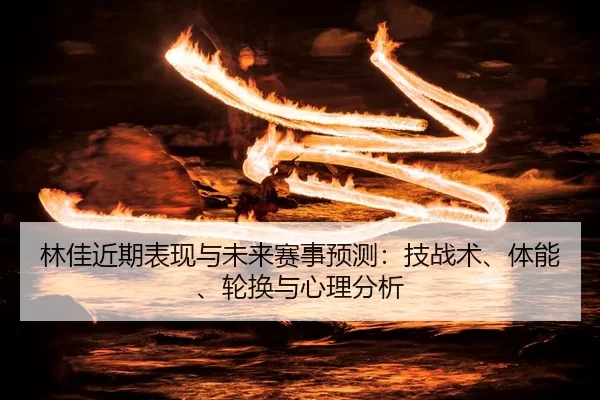 林佳近期表现与未来赛事预测：技战术、体能、轮换与心理分析