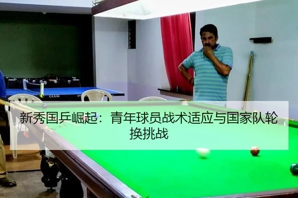 新秀国乒崛起：青年球员战术适应与国家队轮换挑战