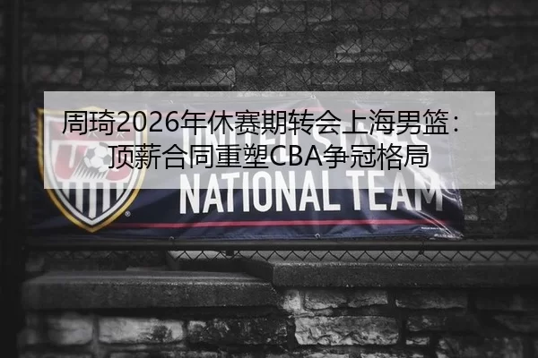 周琦2026年休赛期转会上海男篮：顶薪合同重塑CBA争冠格局